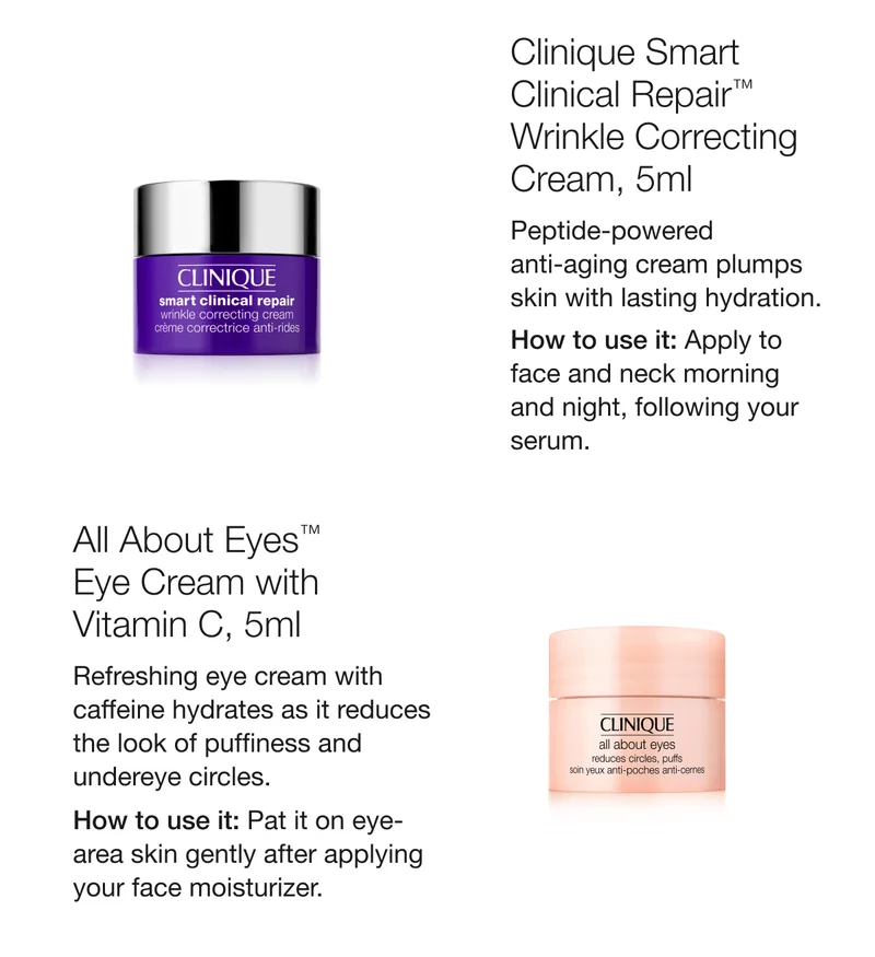 Clinique Smart Clinical Repair™ Wrinkle Correcting Cream, 5ml | Peptide-powered anti-aging cream plumps skin with lasting hydration. | How to use it: Apply to face and neck morning and night, following your serum. | All About Eyes™ Eye Cream with Vitamin C, 5ml | Refreshing eye cream with caffeine hydrates as it reduces the look of puffiness and undereye circles. | How to use it: Pat it on eye-area skin gently after applying your face moisturizer.