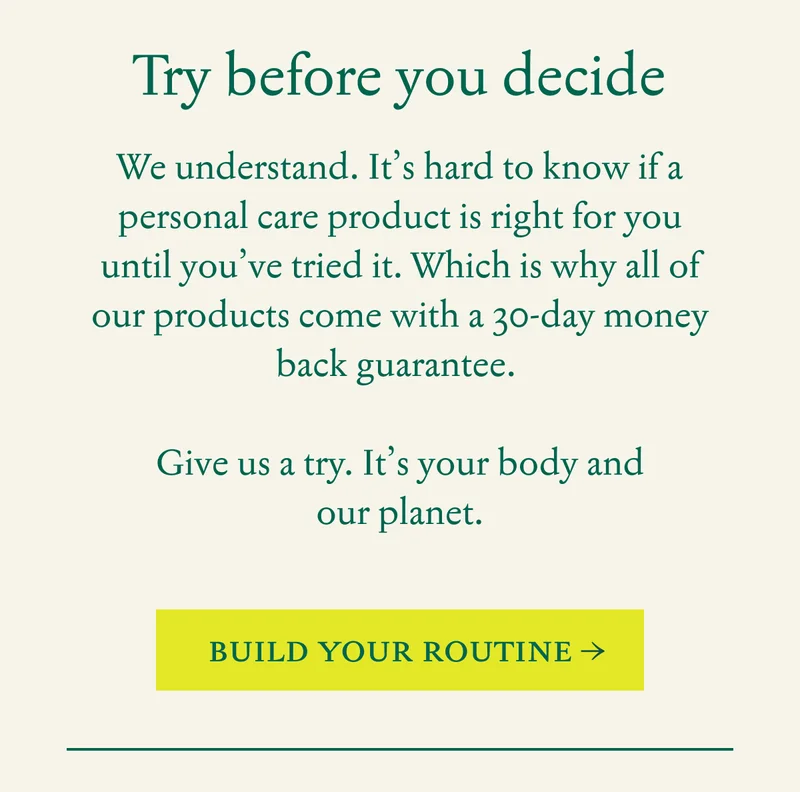 Try before you decide  |  We understand.&nbsp;It’s hard to know if a personal care product is right for you until you’ve tried it.&nbsp;Which is why all of our products come with a 30-day money back guarantee.&nbsp;  Give us a try.&nbsp;It’s your body and our planet.