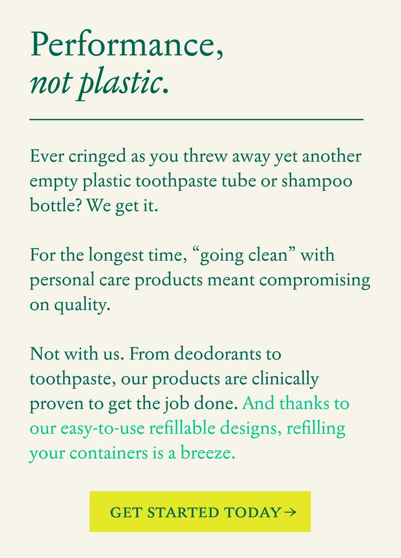 Performance, not plastic. Ever cringed as you threw away yet another empty plastic toothpaste tube or shampoo bottle? We get it.&nbsp;  For the longest time, “going clean” with personal care products meant compromising on quality.  Not with us.&nbsp;From deodorants to toothpaste, our products are clinically proven to get the job done.&nbsp;And thanks to our easy-to-use refillable designs, refilling your containers is a breeze.