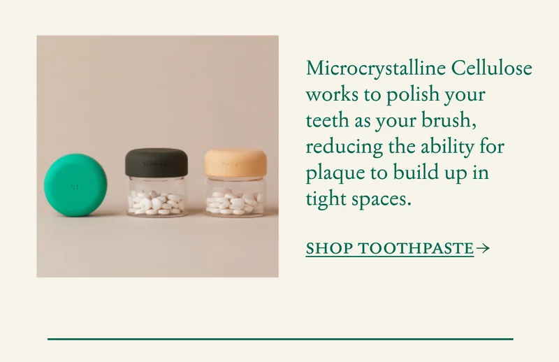 Microcrystalline Cellulose works to polish your teeth as your brush, reducing the ability for plaque to build up in tight spaces. SHOP TOOTHPASTE