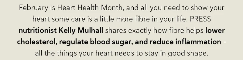 February is Heart Health Month, and all you need to show your heart some care is a little more fibre in your life. PRESS nutritionist Kelly Mulhall shares exactly how fibre helps lower cholesterol, regulate blood sugar, and reduce inflammation – all the things your heart needs to stay in good shape.