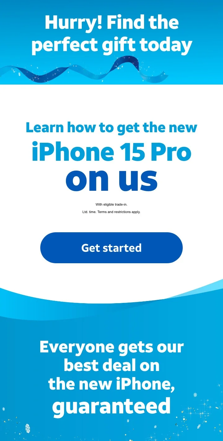 Hurry! Find the perfect gift today. | Learn how to get the new iPhone 15 Pro on us. | With eligible trade‑in. | Ltd. time. Terms and restrictions apply. | Get started. Everyone gets our best deals on the new iPhone, guaranteed.
