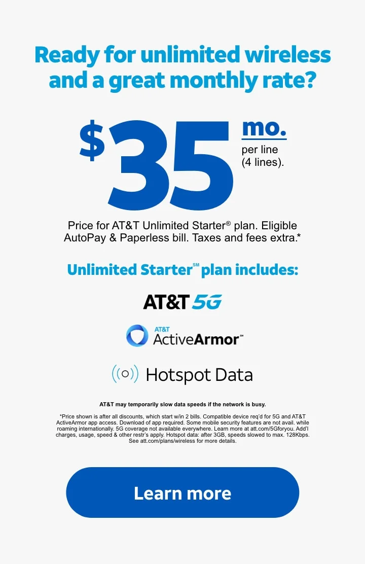 Ready for unlimited wireless and a great monthly rate? | $35/mo. per line (4 lines). | Price for AT&T&nbsp;Unlimited&nbsp;Starter® plan. Eligible AutoPay & Paperless bill. Taxes and fees extra.* | Unlimited Starter℠ plan includes: AT&T 5G, AT&T ActiveArmor℠, Hotspot Data. | AT&T may temporarily slow data speeds if the network is busy. | *Price shown is after all discounts, which start w/in 2 bills. Compatible device req’d for 5G and AT&T ActiveArmor app access. Download of app required. Some mobile security features are not avail. while roaming internationally. 5G coverage not available everywhere. Learn more at att.com/5Gforyou. Add’l charges, usage, speed & other restr’s apply. Hotspot data: after 3GB, speeds slowed to max. 128Kbps. See att.com/plans/wireless for more details. | Learn more.