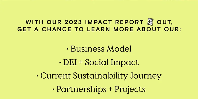 With our 2023 Impact Report out, get a chance to learn more about our: Business Model, DEI and Social Impact, Current Sustainability Journey, plus Partnership and Projects