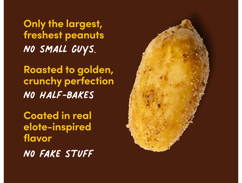 Only the largest, freshest peanuts. No small guys. Roasted to golden, crunchy perfection. No half-bakes. Coated in real elote-inspired flavor. No fake stuff.