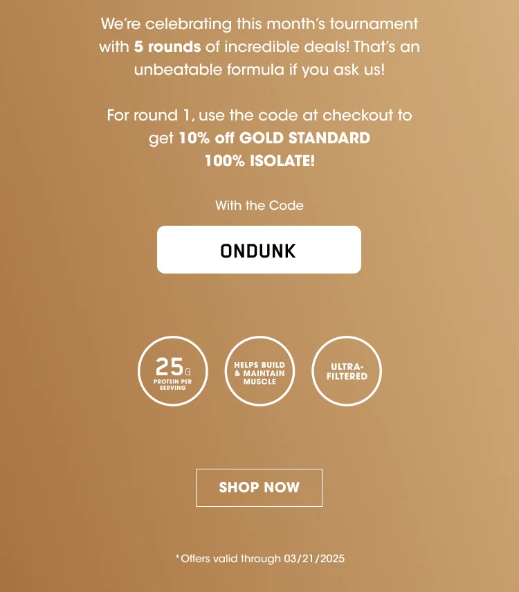 We're celebrating this month's tournament with 5 rounds of incredible deals! That's an unbeatable formula if you ask us! For round 1, use the code at checkout to get 10% off GOLD STANDARD 100% ISOLATE! With the Code ONDUNK 25G PROTEIN PER SERVING HELPS BUILD & MAINTAIN MUSCLE ULTRA-FILTERED SHOP NOW *Offers valid through 03/21/2025