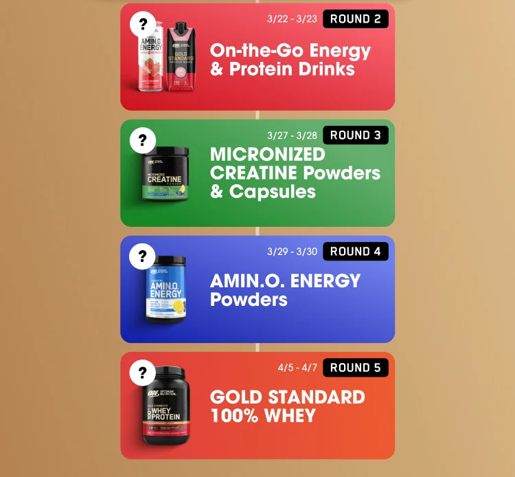 ROUND 2 ? off On-the-Go Energy & Protein Drinks 3/22-3/23 ROUND 3 ? off MICRONIZED CREATINE Powders & Capsules 3/27-3/28 ROUND 4 ? off AMIN.O. ENERGY Powders 3/29-3/30 ROUND 5 ? off GOLD STANDARD 100% WHEY 4/5-4/7