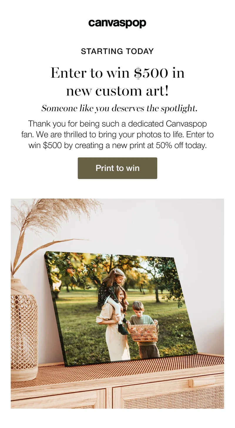 Starting today. Enter to win $500 in new custom art! Someone like you deserves the spotlight. Thank you for being such a dedicated Canvaspop fan. We are thrilled to bring your photos to life. Enter to win $500 by creating a new print at 50% off today.