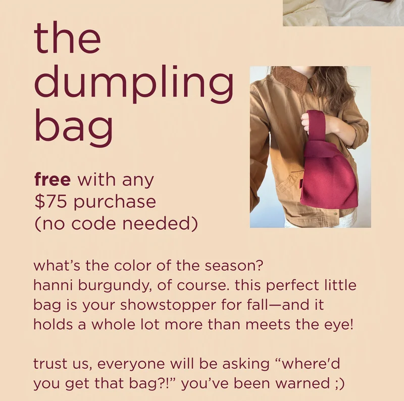 the dumpling bag free with any $75 purchase (no code needed)  what’s the color of the season? hanni burgundy, of course. this perfect little bag is your showstopper for fall—and it holds a whole lot more than meets the eye!  trust us, everyone will be asking “where'd you get that bag?!” you’ve been warned ;)