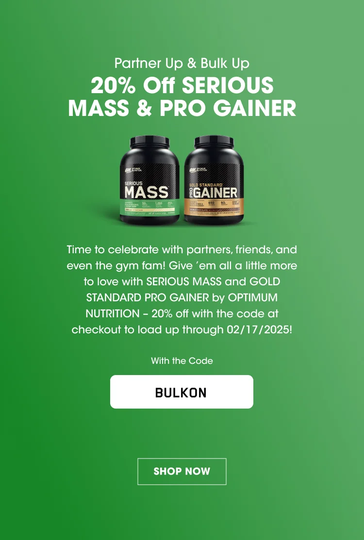 Partner Up & Bulk Up 20% Off SERIOUS MASS & PRO GAINER Time to celebrate with partners, friends, and even the gym fam! Give 'em all a little more to love with SERIOUS MASS and GOLD STANDARD PRO GAINER by OPTIMUM NUTRITION - 20% off with the code at checkout to load up through 02/17/2025! With the Code BULKON SHOP NOW