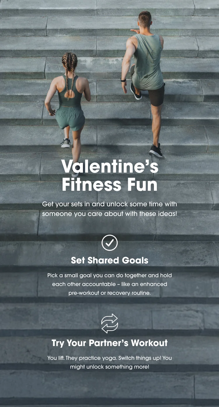 Valentine's Fitness Fun Get your sets in and unlock some time with someone you care about with these ideas! Set Shared Goals Pick a small goal you can do together and hold each other accountable - like an enhanced pre-workout or recovery routine. Try Your  Partner's Workout You lift. They practice yoga. Switch things up! You might unlock something more!