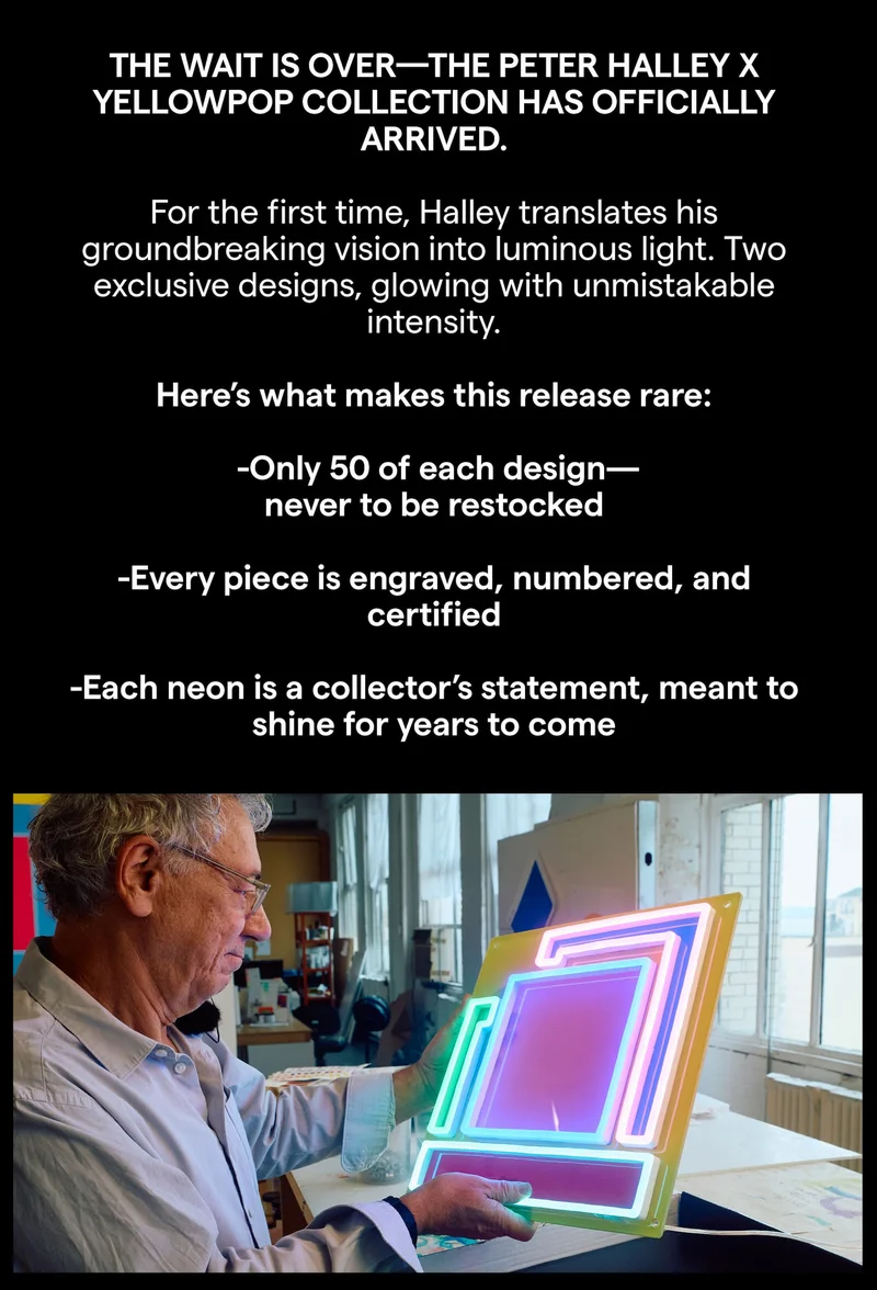 THE WAIT IS OVER-THE PETER HALLEY X YELLOWPOP COLLECTION HAS OFFICIALLY ARRIVED. For the first time, Halley translates his groundbreaking vision into luminous light. Two exclusive designs, glowing with unmistakable intensity. Here's what makes this release rare: -Only 50 of each design-never to be restocked -Every piece is engraved, numbered, and certified -Each neon is a collector's statement, meant to shine for years to come