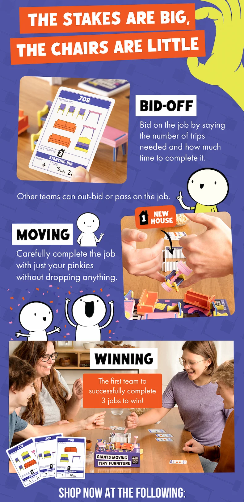 THE STAKES ARE BIG, THE CHAIRS ARE LITTLE | BID- OFF : Bid on the job by saying the number of trips needed and how much time to complete it. | Other teams can out-bid or pass on the job. | MOVING : Carefully complete the job with just your pinkies without dropping anything. | WINNING: The first team to successfully complete 3 jobs to win! SHOP NOW AT THE FOLLOWING: