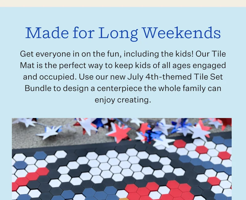Made for Long Weekends Get everyone in on the fun, including the kids! Our Tile Mat is the perfect way to keep kids of all ages engaged and occupied. Use our new July 4th-themed Tile Set Bundle to design a centerpiece the whole family can enjoy creating.
