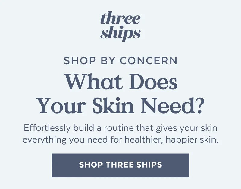 SHOP BY CONCERN | What Does Your Skin Need? Effortlessly build a routine that gives your skin everything you need for healthier, happier skin. [SHOP THREE SHIPS]