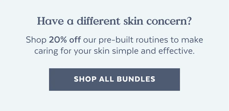 Have a different skin concern? Shop our pre-built routines for 20% off any concern to make caring for your skin simple and effective. [SHOP ALL BUNDLES]