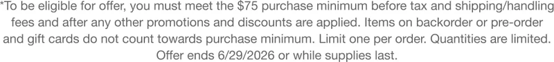*To be eligible for offer, you must meet the $75 purchase minimum before tax and shipping/handling fees and after any other promotions and discounts are applied. Items on backorder or pre-order and gift cards do not count towards purchase minimum. Limit one per order. Quantities are limited. Offer ends 5/30/2026 or while supplies last.