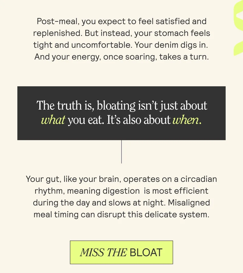 Post-meal, you expect to feel satisfied and replenished. But instead, your stomach feels tight and uncomfortable. Your denim digs in. And your energy, once soaring, takes a turn.