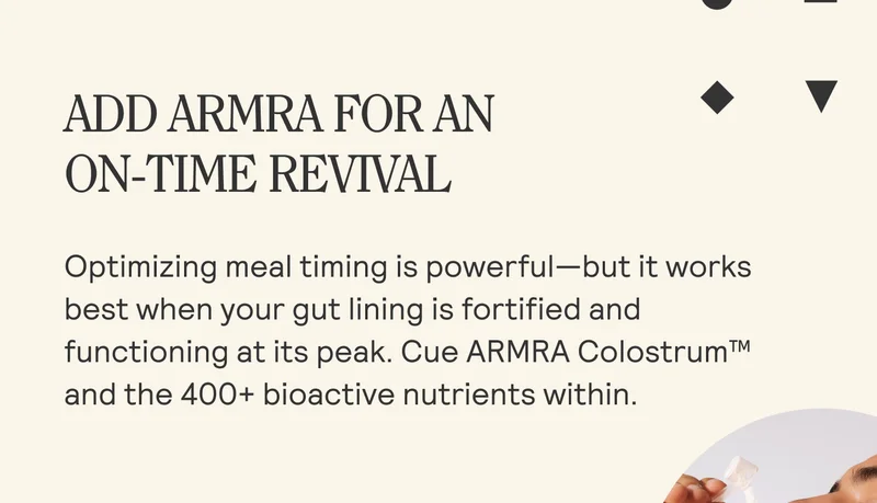 ADD ARMRA FOR AN  ON-TIME REVIVAL  Optimizing meal timing is powerful—but it works best when your gut lining is fortified and functioning at its peak. Cue ARMRA Colostrum™ and the 400+ bioactive nutrients within.