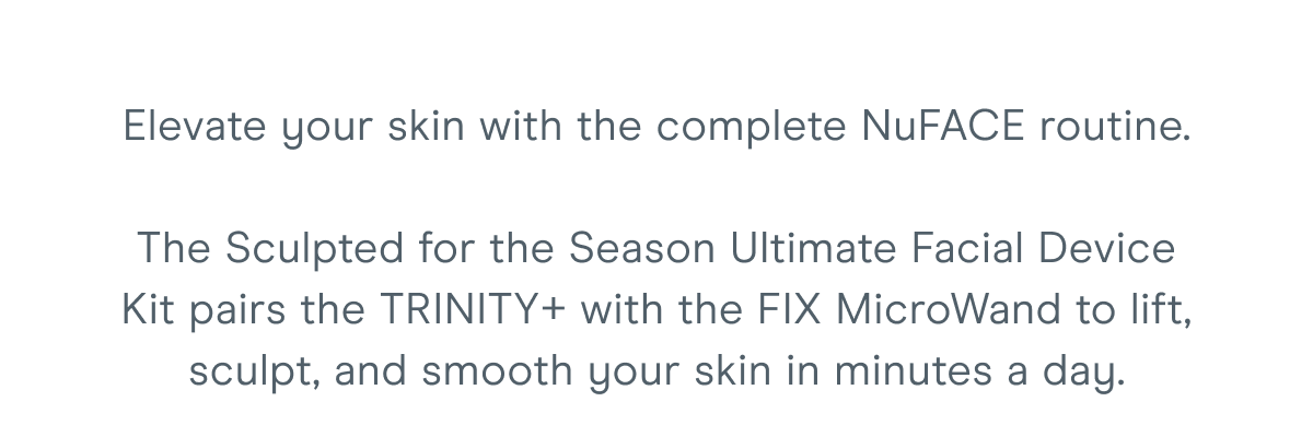 Elevate your skin with the complete NuFACE routine. The Sculpted for the Season Ultimate Facial Device Kit pairs the TRINITY+ with the FIX MicroWand to lift, sculpt, and smooth your skin in minutes a day.