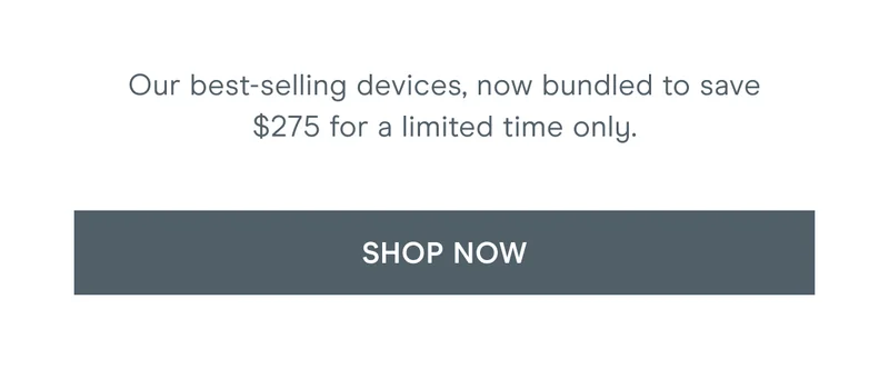 Our best-selling devices, now bundled to save $275 for a limited time only. Click here to shop now!