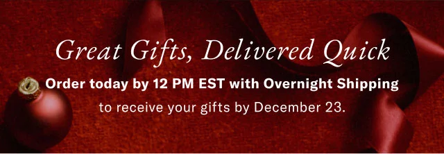 Great Gifts, Delivered Quick Order today by 12 PM EST with Overnight Shipping to receive your gifts by December 23.
