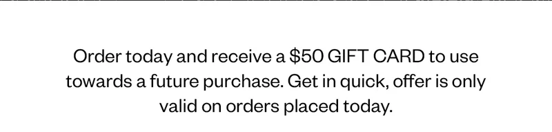Order today and receive a $50 GIFT CARD to use towards a future purchase. Get in quick, offer is only valid on orders placed today.