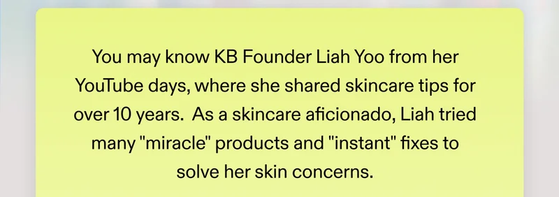 You may know KB Founder Liah Yoo from her YouTube days, where she shared skincare tips for over 10 years.   As a skincare aficionado, Liah tried many "miracle" products and "instant" fixes to solve her skin concerns.