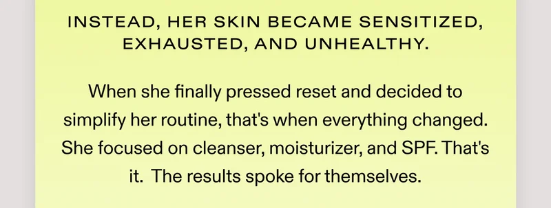 Instead, her skin became sensitized, exhausted, and unhealthy.  When she finally pressed reset and decided to simplify her routine, that's when everything changed.  She focused on cleanser, moisturizer, and SPF. That's it.  The results spoke for themselves.