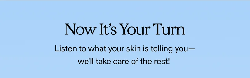 Now It's Your Turn Listen to what your skin is telling you—we'll take care of the rest!