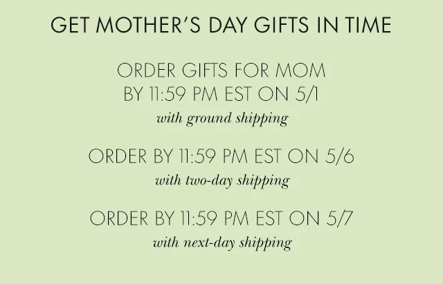 GET MOTHER’S DAY GIFTS IN TIME ORDER GIFTS FOR MOM BY 11:59 PM EST ON 5/1 with ground shipping ORDER BY 11:59 PM EST ON 5/6 with two-day shipping ORDER BY 11:59 PM EST ON 5/7 with next-day shipping