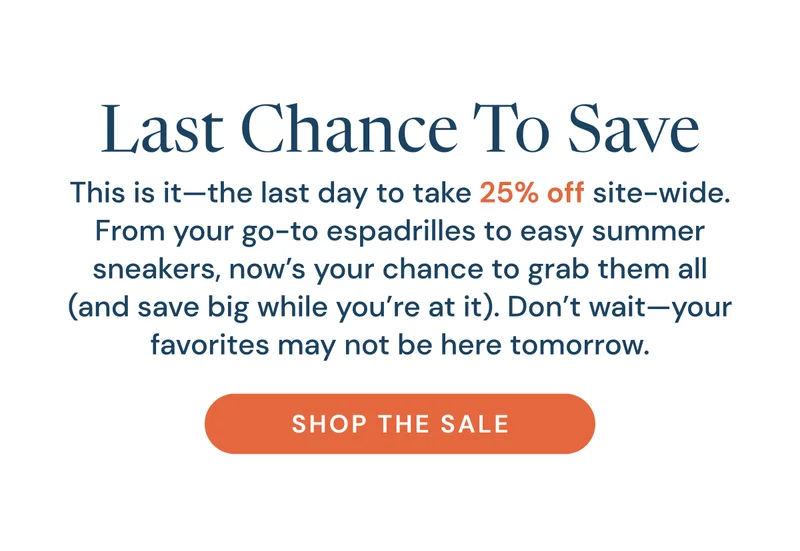 Last Chance to Save! This is it-- the last day to take 25% off site-wide. From your go-to espadrilles to easy summer sneakers, now's your chance to grab them all (and save big while you're at it). Don't wait-- your favorites may not be here tomorrow. Shop the sale