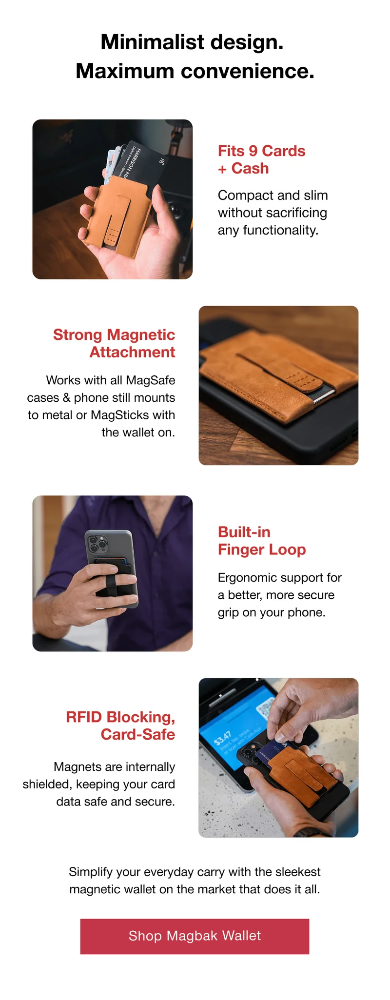Minimalist design.  Maximum convenience. Fits 9 Cards + Cash Compact and slim without sacrificing any functionality. Strong Magnetic Attachment Works with all MagSafe cases & phone still mounts to metal or MagSticks with the wallet on. Built-in Finger Loop Ergonomic support for a better, more secure grip on your phone. RFID Blocking, Card-Safe Magnets are internally shielded, keeping your card data safe and secure. Simplify your everyday carry with the sleekest magnetic wallet on the market that does it all.