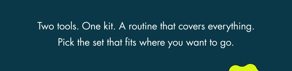 Two tools. One kit. A routine that covers everything. Pick the set that fits where you want to go. 25% OFF