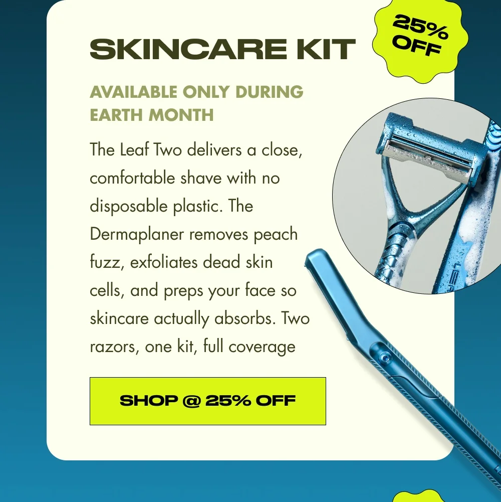 25% OFF skincare kit Available only during Earth Month The Leaf Two delivers a close, comfortable shave with no disposable plastic. The Dermaplaner removes peach fuzz, exfoliates dead skin cells, and preps your face so skincare actually absorbs. Two razors, one kit, full coverage Shop @ 25% Off 25% OFF 25% OFF 25% OFF