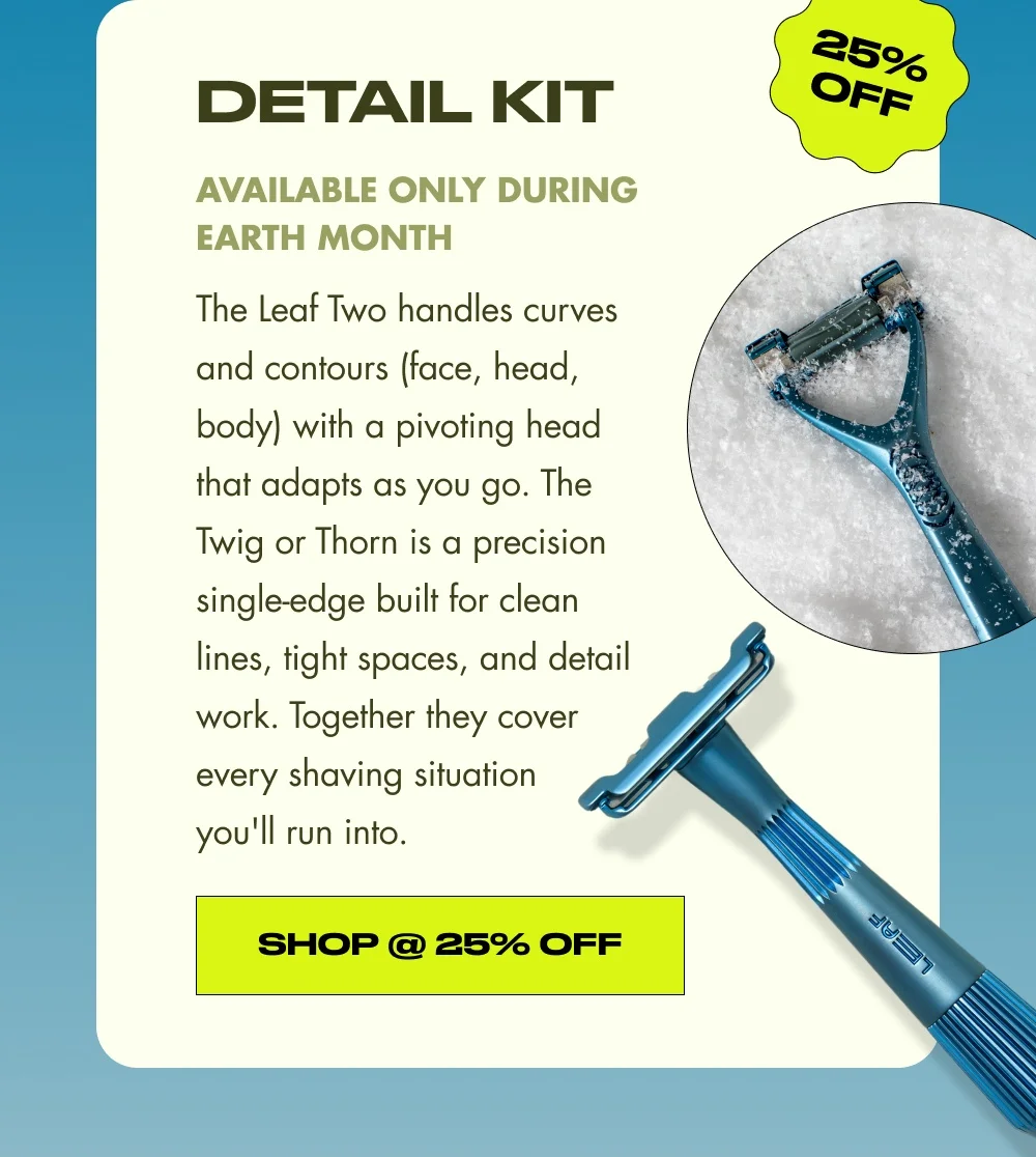 25% OFF Detail Kit Available only during Earth Month The Leaf Two handles curves and contours (face, head, body) with a pivoting head that adapts as you go. The Twig or Thorn is a precision single-edge built for clean lines, tight spaces, and detail work. Together they cover every shaving situation you'll run into. Shop @ 25% Off
