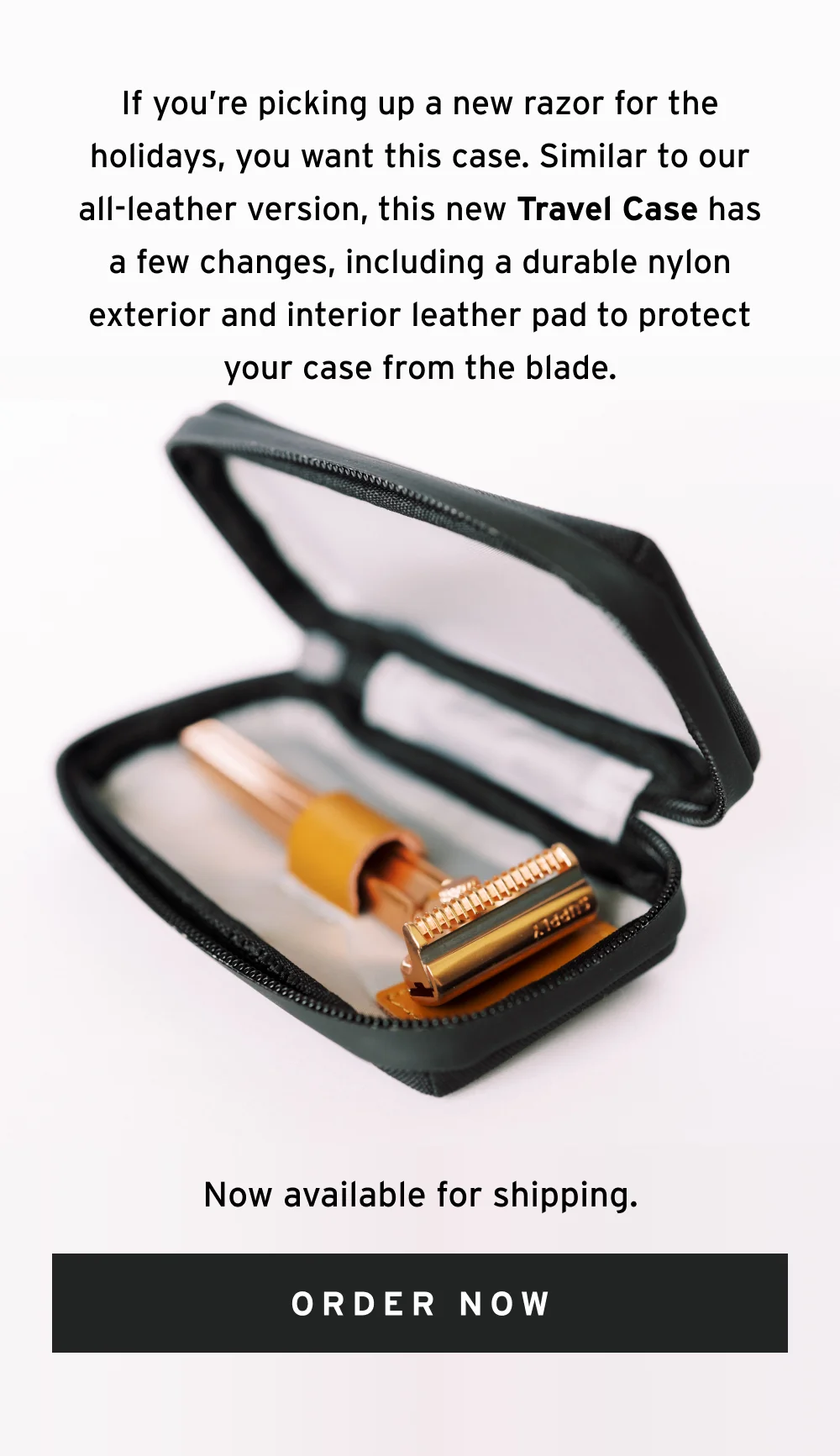 If you’re picking up a new razor for the holidays, you want this case. Similar to our all-leather version, this new Travel Case has a few changes, including a durable nylon exterior and interior leather pad to protect your case from the blade. Now available for shipping.  [ Order Now ]