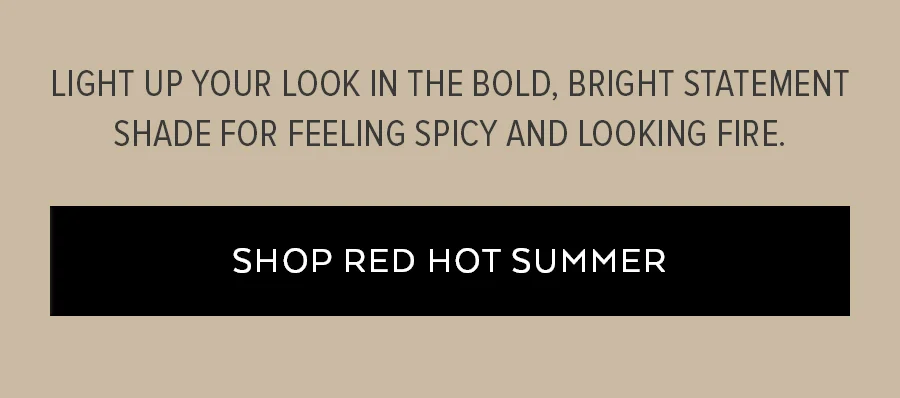 LIGHT UP YOUR LOOK IN THE BOLD, BRIGHT STATEMENT SHADE FOR FEELING SPICY AND LOOKIGN FIORE. SHOP RED HOT SUMMER