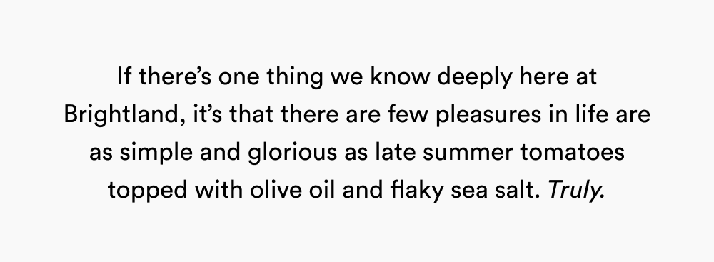 If there’s one thing we know deeply here at Brightland, it’s that there are few pleasures in life are as simple and glorious as late summer tomatoes topped with olive oil and flaky sea salt. Truly.