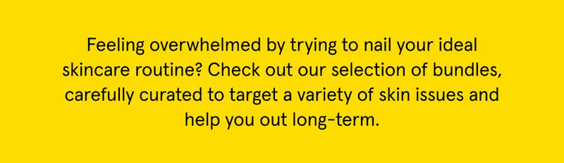 Check out our bundles, carefully curated to target a variety of skin issues and help you out long-term.