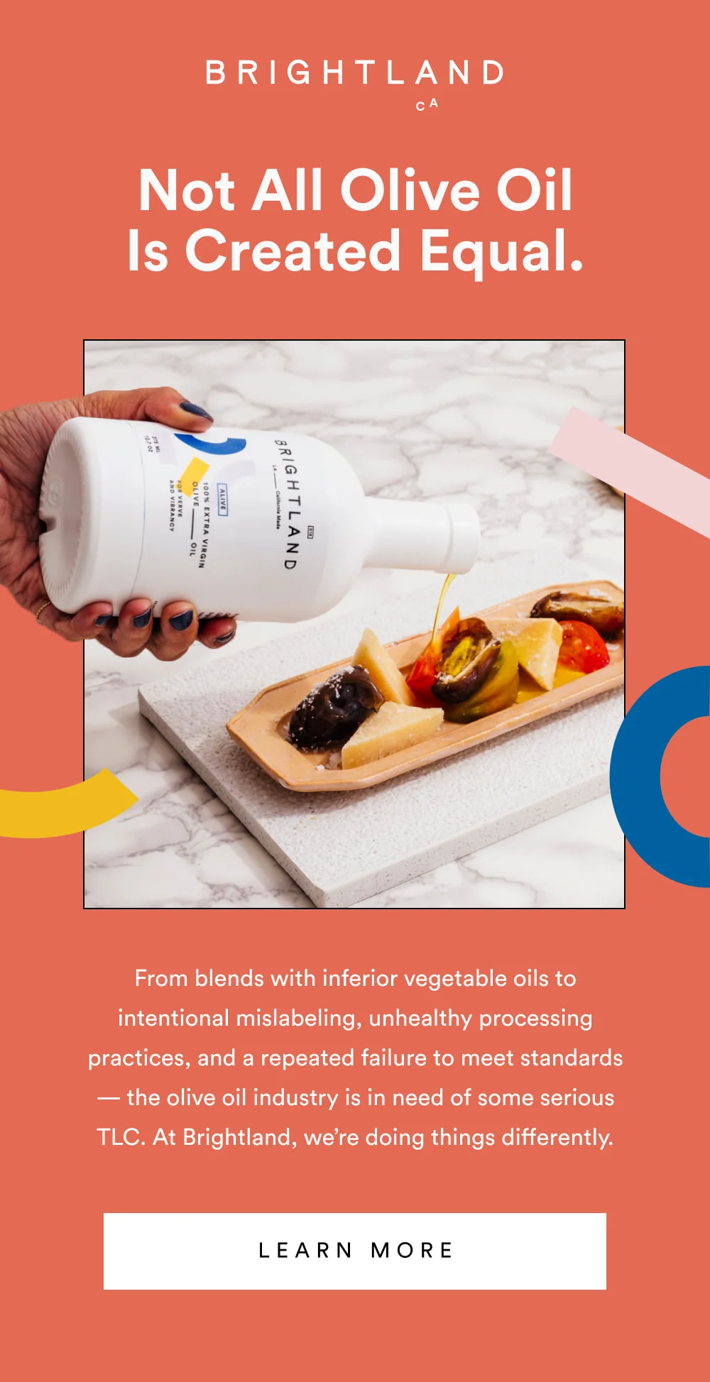 Not All Olive Oil Is Created Equal.   From blends with inferior vegetable oils to intentional mislabeling, unhealthy processing practices, and a repeated failure to meet standards — the olive oil industry is in need of some serious TLC. At Brightland, we’re doing things differently.   [ Learn More ]