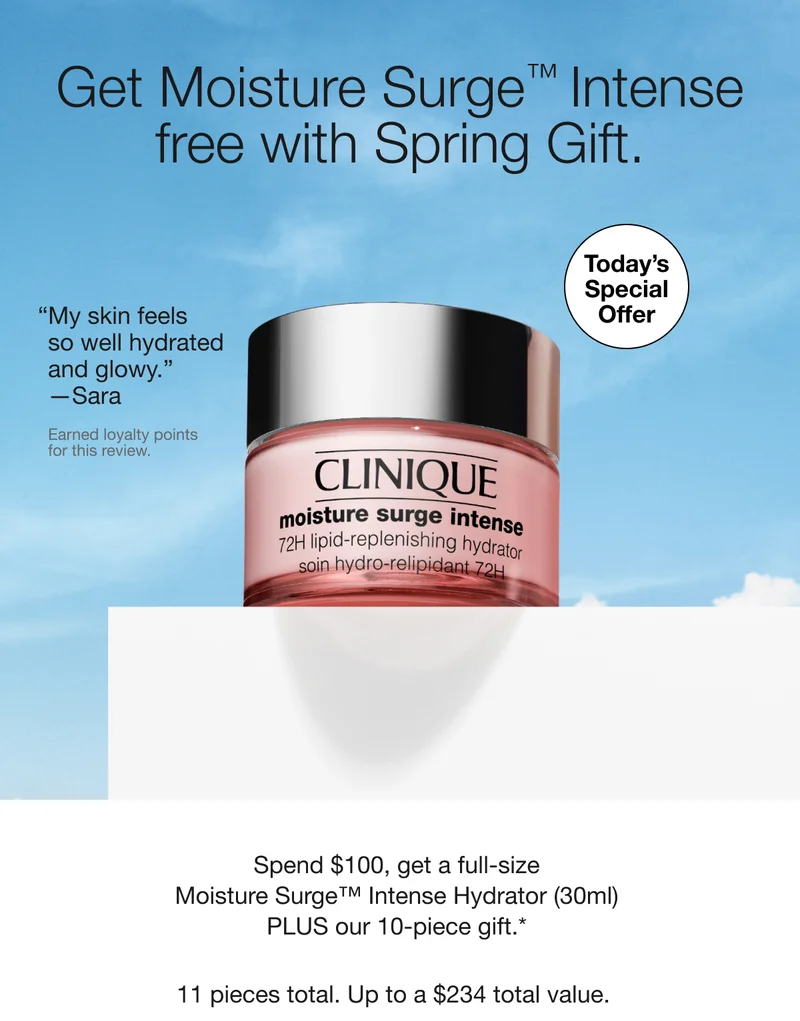 Get Moisture Surge™ Intense free with Spring Gift. | TODAY’S SPECIAL OFFER | My skin feels so well hydrated and glowy. —Sara | Earned loyalty points for this review. | Spend $100, get a full-size Moisture Surge™ Intense Hydrator (30ml) PLUS our 10-piece gift.*  | 11 pieces total. Up to a $234 total value.