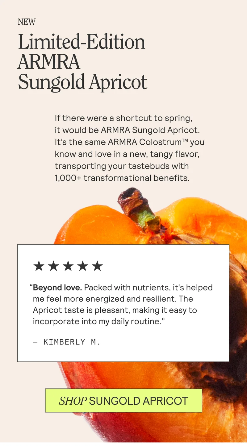 Limited-Edition ARMRA Sungold Apricot. If there were a shortcut to spring, | it would be ARMRA Sungold Apricot. | It’s the same ARMRA Colostrum™ you | know and love in a new, tangy flavor, | transporting your tastebuds with | 1,000+ transformational benefits.