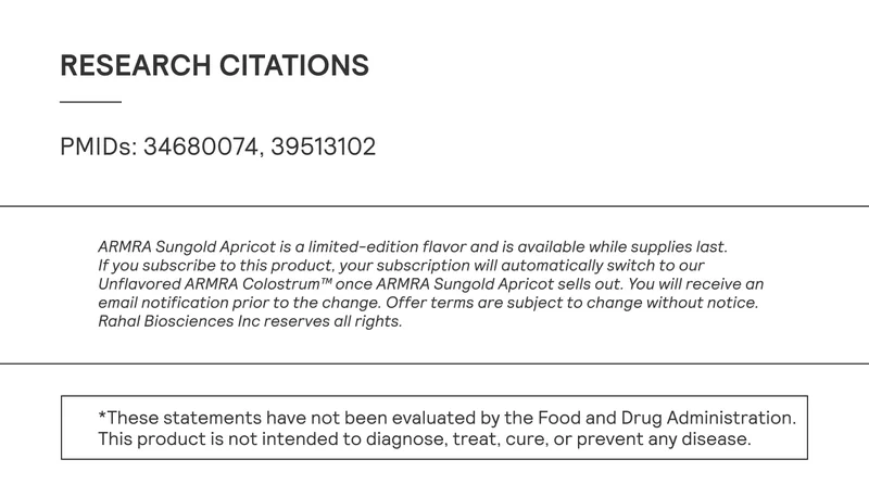 PMIDs: 34680074, 39513102 | ARMRA Sungold Apricot is a limited-edition flavor and is available while supplies last. If you subscribe to this product, your subscription will automatically switch to our Unflavored ARMRA Colostrum™ once ARMRA Sungold Apricot sells out. You will receive an email notification prior to the change. Offer terms are subject to change without notice. Rahal Biosciences Inc reserves all rights. *These statements have not been evaluated by the Food and Drug Administration. | This product is not intended to diagnose, treat, cure, or prevent any disease.