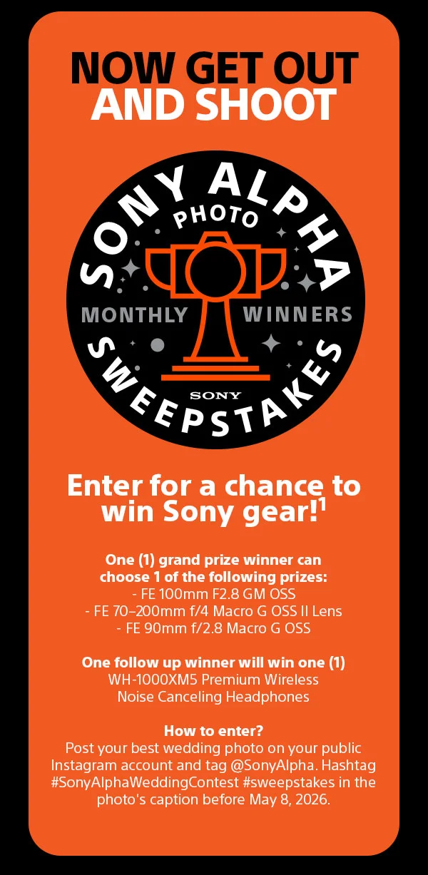 Now Get Out And Shoot | Sony Alpha Photo Sweepstakes Monthly Winners | Enter for a chance to win Sony gear! | One (1) grand prize winner can choose 1 of the following prizes: - FE 100mm F2.8 GM OSS - FE 70–200mm f/4 Macro G OSS II Lens - FE 90mm f/2.8 Macro G OSS One follow up winner will win one (1) WH-1000XM5 Premium Wireless Noise Canceling Headphones How to enter? Post your best wedding photo on your public Instagram account and tag @SonyAlpha. Hashtag #SonyAlphaWeddingContest #sweepstakes in the photo's caption before May 8, 2026.