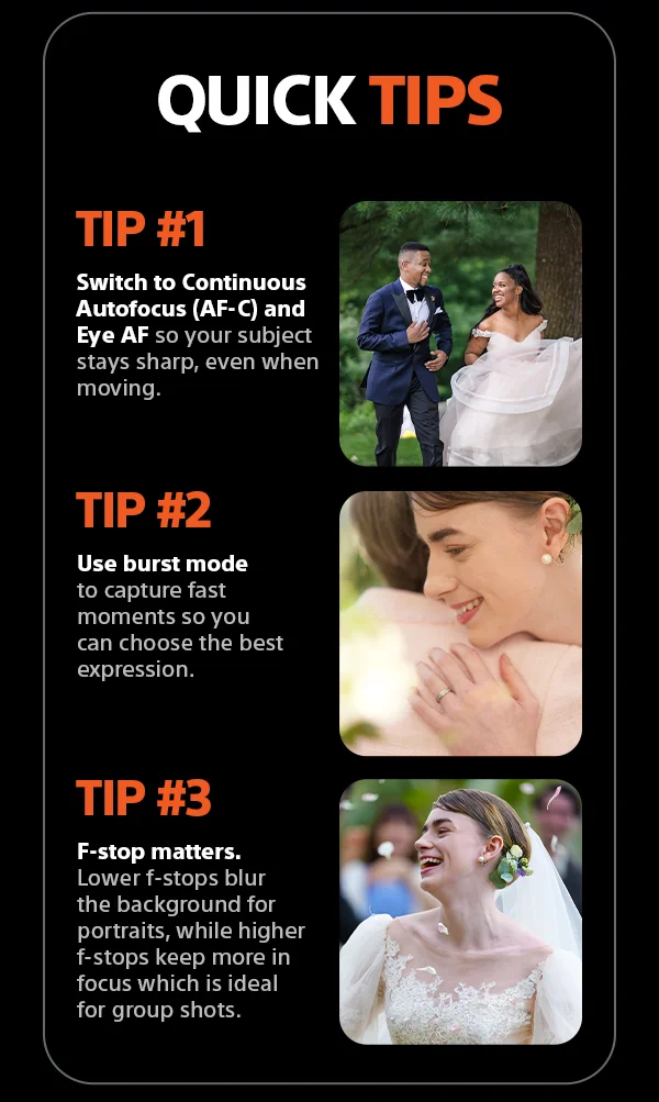 Quick Tips | Tip #1 - Switch to Continuous Autofocus (AF-C) and Eye AF so your subject stays sharp, even when moving. Tip #2 - Use burst mode to capture fast moments so you can choose the best expression. Tip #3 - F-stop matters. Lower f-stops blur the background for portraits, while higher f-stops keep more in focus which is ideal for group shots.