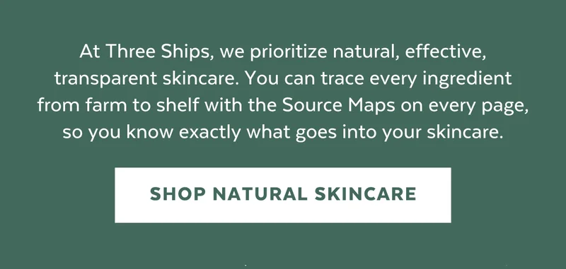 At Three Ships, we prioritize natural, effective, transparent skincare. You can trace every ingredient from farm to shelf with the Source Maps on every page, so you know exactly what goes into your skincare. [SHOP NATURAL SKINCARE]
