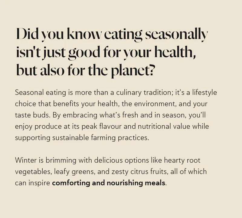 Did you know eating seasonally isn't just good for your health, but also for the planet?   Seasonal eating is more than a culinary tradition; it’s a lifestyle choice that benefits your health, the environment, and your taste buds. By embracing what’s fresh and in season, you’ll enjoy produce at its peak flavour and nutritional value while supporting sustainable farming practices. Winter is brimming with delicious options like hearty root vegetables, leafy greens, and zesty citrus fruits, all of which can inspire comforting and nourishing meals.