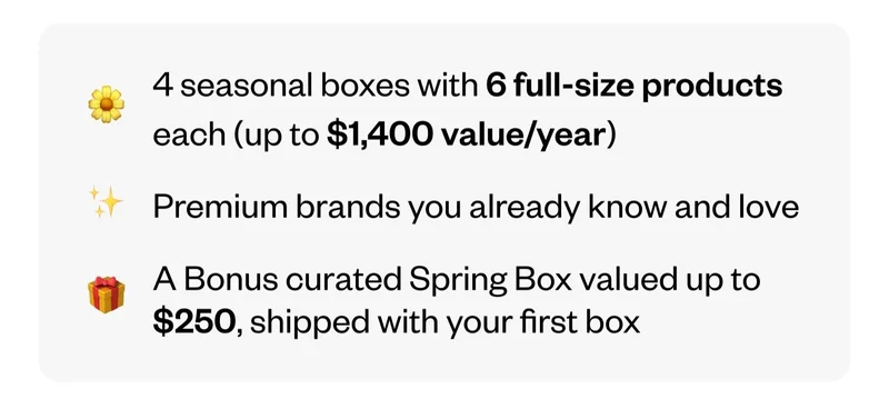 4 seasonal boxes with 6 full-size products each (up to $1,400 value/year) | Premium brands you already know and love | A Bonus curated Spring Box valued up to $250, shipped with your first box