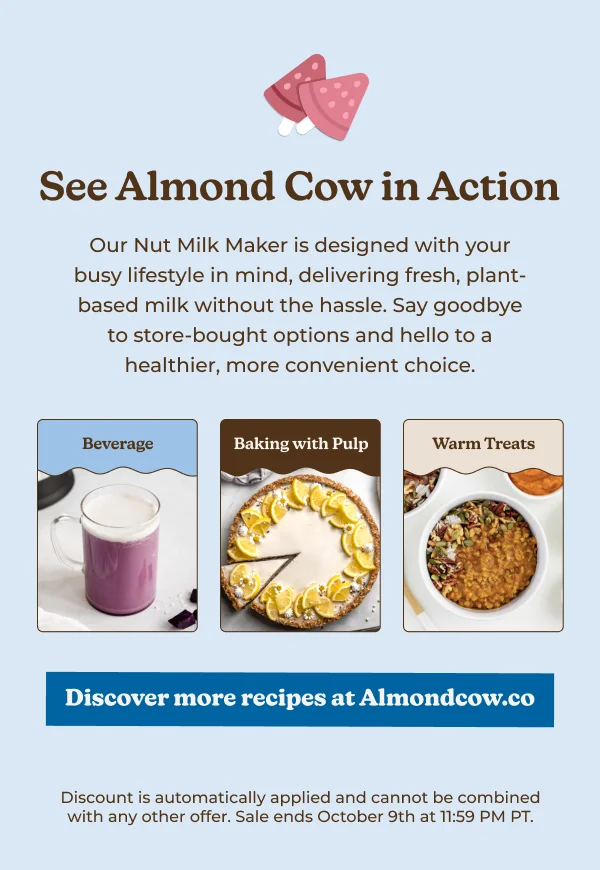 See Almond Cow in Action Our Nut Milk Maker is designed with your busy lifestyle in mind, delivering fresh, plant- based milk without the hassle. Say goodbye to store-bought options and hello to a healthier, more convenient choice. Beverage Baking with Pulp Warm Treats Discover more recipes at Almondcow.co Discount is automatically applied and cannot be combined with any other offer. Sale ends October 9th at 11:59 PM PT